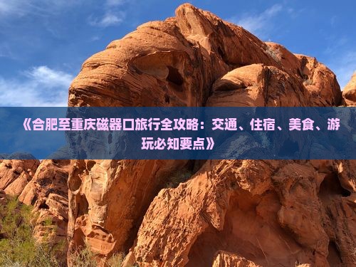 《合肥至重庆磁器口旅行全攻略：交通、住宿、美食、游玩必知要点》
