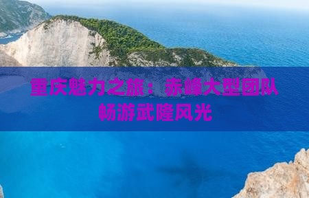 重庆魅力之旅：赤峰大型团队畅游武隆风光