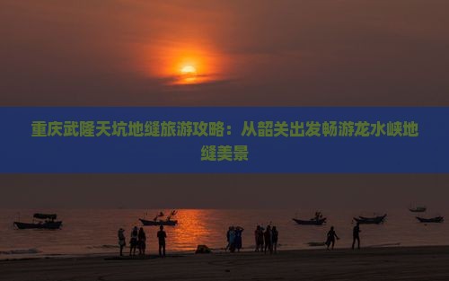 重庆武隆天坑地缝旅游攻略：从韶关出发畅游龙水峡地缝美景