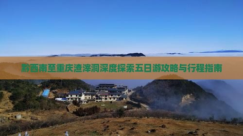 黔西南至重庆渣滓洞深度探索五日游攻略与行程指南