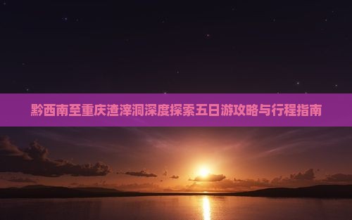 黔西南至重庆渣滓洞深度探索五日游攻略与行程指南