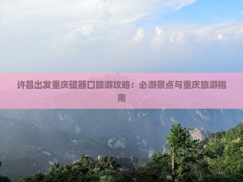 许昌出发重庆磁器口旅游攻略：必游景点与重庆旅游指南