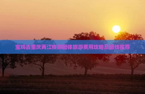 宝鸡去重庆两江夜游团体旅游费用攻略及路线推荐