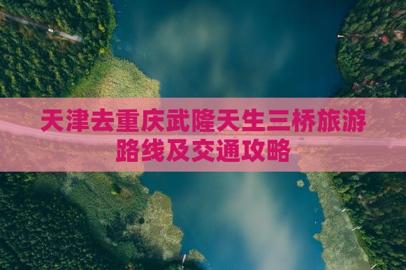 天津去重庆武隆天生三桥旅游路线及交通攻略