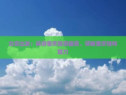北京出发：畅游重庆旅游盛景，领略重庆独特魅力