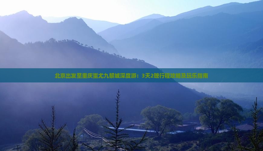 北京出发至重庆蚩尤九黎城深度游：3天2晚行程攻略及玩乐指南