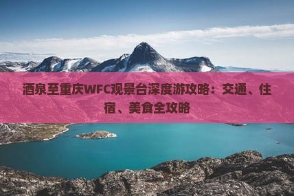 酒泉至重庆WFC观景台深度游攻略：交通、住宿、美食全攻略