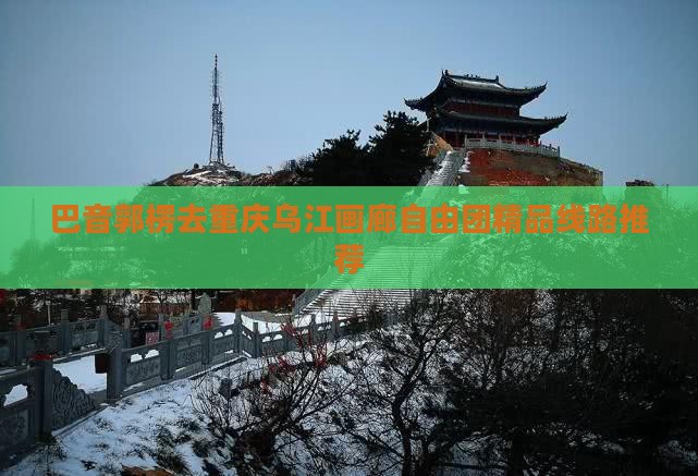 巴音郭楞去重庆乌江画廊自由团精品线路推荐