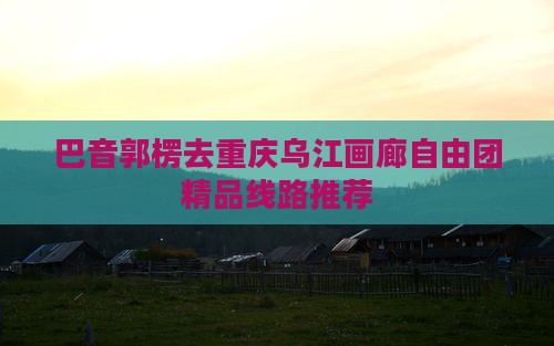 巴音郭楞去重庆乌江画廊自由团精品线路推荐