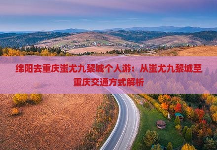 绵阳去重庆蚩尤九黎城个人游：从蚩尤九黎城至重庆交通方式解析
