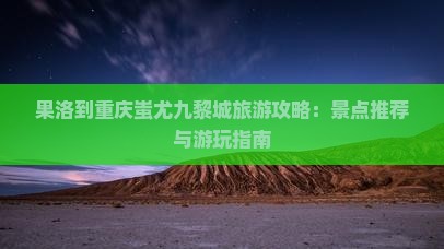 果洛到重庆蚩尤九黎城旅游攻略：景点推荐与游玩指南