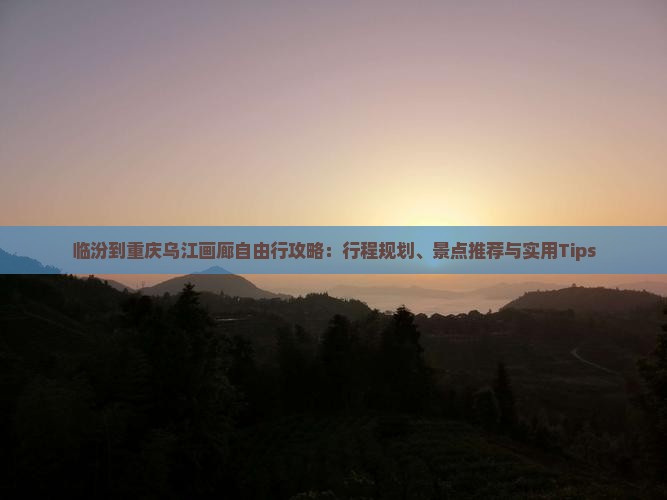 临汾到重庆乌江画廊自由行攻略：行程规划、景点推荐与实用Tips