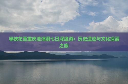 攀枝花至重庆渣滓洞七日深度游：历史遗迹与文化探索之旅