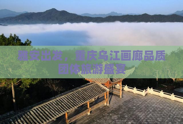 雅安出发，重庆乌江画廊品质团体旅游盛宴