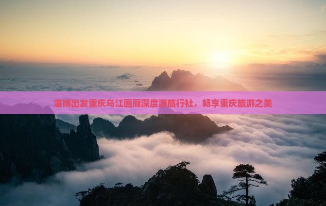 淄博出发重庆乌江画廊深度游旅行社，畅享重庆旅游之美