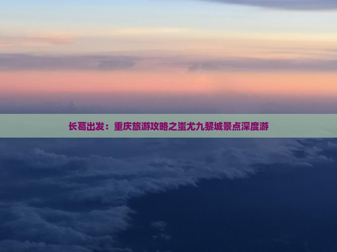 长葛出发：重庆旅游攻略之蚩尤九黎城景点深度游