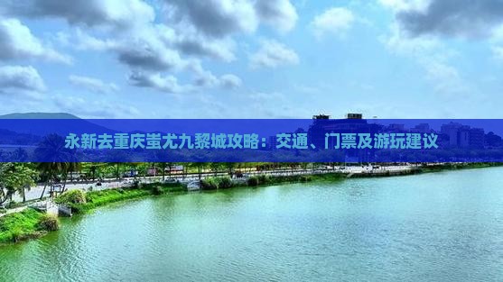 永新去重庆蚩尤九黎城攻略：交通、门票及游玩建议