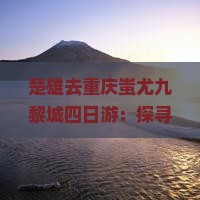 楚雄去重庆蚩尤九黎城四日游：探寻古文化探秘之旅
