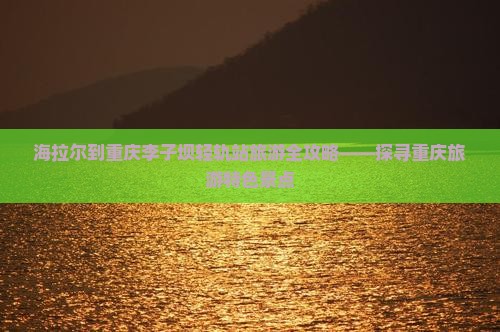 海拉尔到重庆李子坝轻轨站旅游全攻略——探寻重庆旅游特色景点