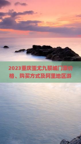 2023重庆蚩尤九黎城门票价格、购买方式及阿里地区游客优惠信息
