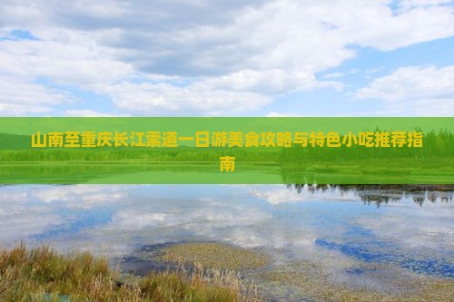 山南至重庆长江索道一日游美食攻略与特色小吃推荐指南