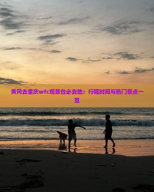 黄冈去重庆wfc观景台必去地：行程时间与热门景点一览