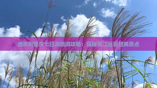 酒泉到重庆七日游旅游攻略：探秘乌江画廊经典景点
