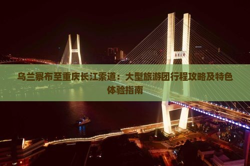 乌兰察布至重庆长江索道：大型旅游团行程攻略及特色体验指南