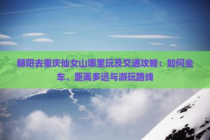 朝阳去重庆仙女山哪里玩及交通攻略：如何坐车、距离多远与游玩路线
