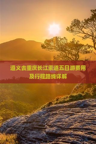 遵义去重庆长江索道五日游费用及行程路线详解