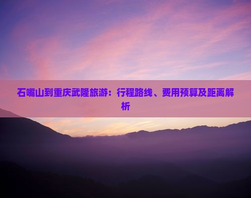石嘴山到重庆武隆旅游：行程路线、费用预算及距离解析