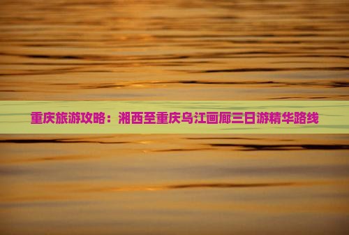 重庆旅游攻略：湘西至重庆乌江画廊三日游精华路线