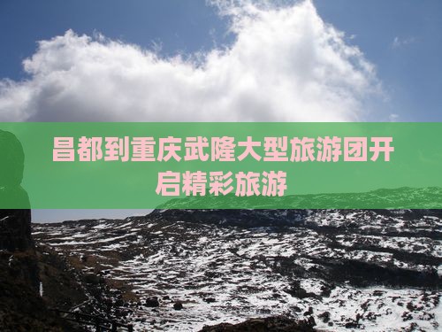 昌都到重庆武隆大型旅游团开启精彩旅游