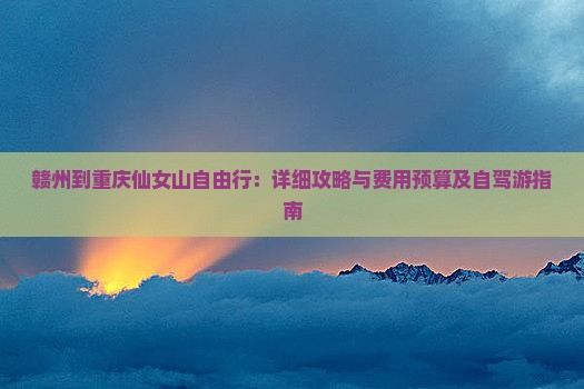 赣州到重庆仙女山自由行：详细攻略与费用预算及自驾游指南
