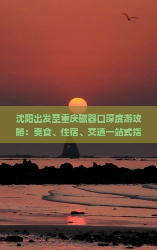 沈阳出发至重庆磁器口深度游攻略：美食、住宿、交通一站式指南