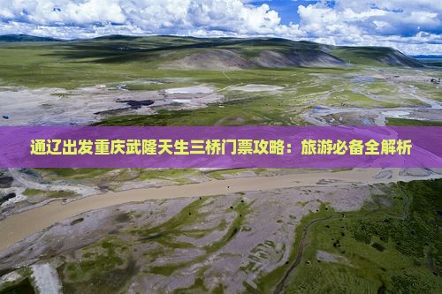 通辽出发重庆武隆天生三桥门票攻略：旅游必备全解析