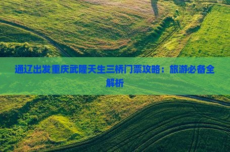 通辽出发重庆武隆天生三桥门票攻略：旅游必备全解析