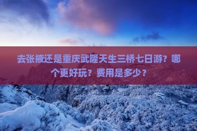 去张掖还是重庆武隆天生三桥七日游？哪个更好玩？费用是多少？