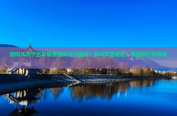 如何从济宁出发畅游重庆乌江画廊？解决交通难题，解锁旅行新体验！