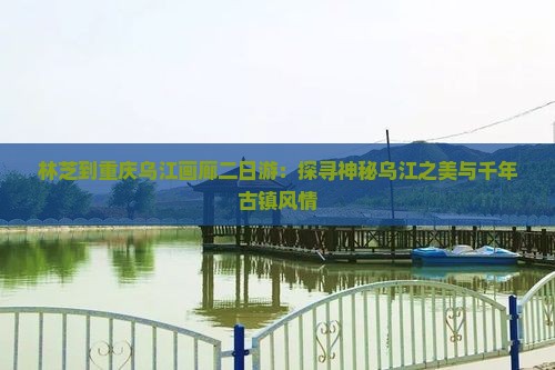 林芝到重庆乌江画廊二日游：探寻神秘乌江之美与千年古镇风情