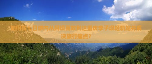 如何在七日游内从阿坝高效到达重庆李子坝轻轨站并解决旅行痛点？