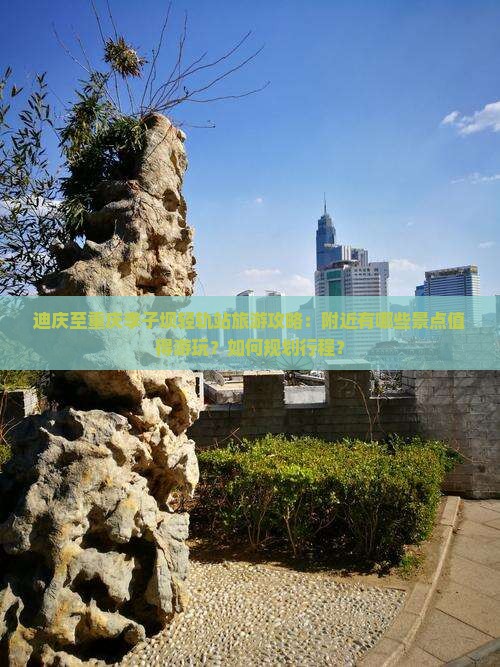 迪庆至重庆李子坝轻轨站旅游攻略：附近有哪些景点值得游玩？如何规划行程？