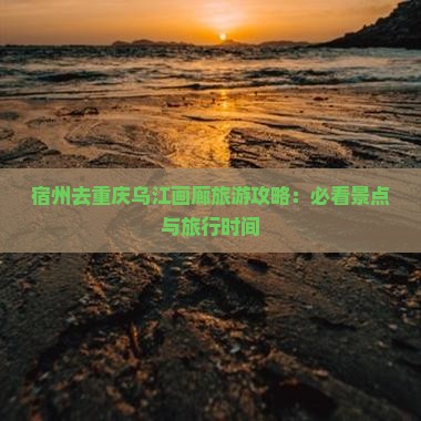 宿州去重庆乌江画廊旅游攻略：必看景点与旅行时间
