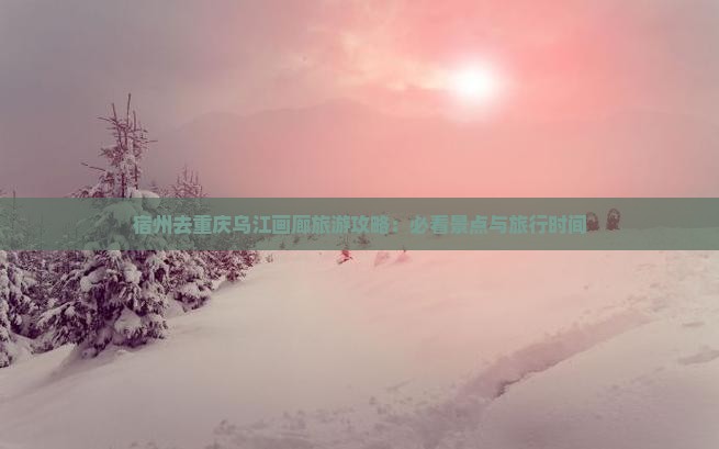 宿州去重庆乌江画廊旅游攻略：必看景点与旅行时间