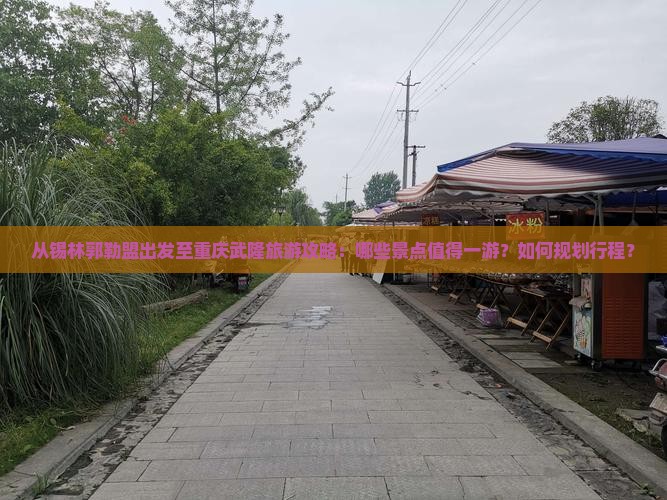 从锡林郭勒盟出发至重庆武隆旅游攻略：哪些景点值得一游？如何规划行程？