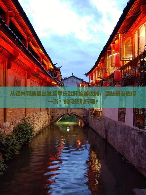 从锡林郭勒盟出发至重庆武隆旅游攻略：哪些景点值得一游？如何规划行程？