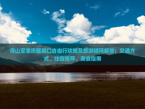 保山至重庆磁器口自由行攻略及旅游疑问解答：交通方式、住宿推荐、美食指南