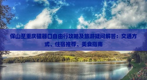 保山至重庆磁器口自由行攻略及旅游疑问解答：交通方式、住宿推荐、美食指南