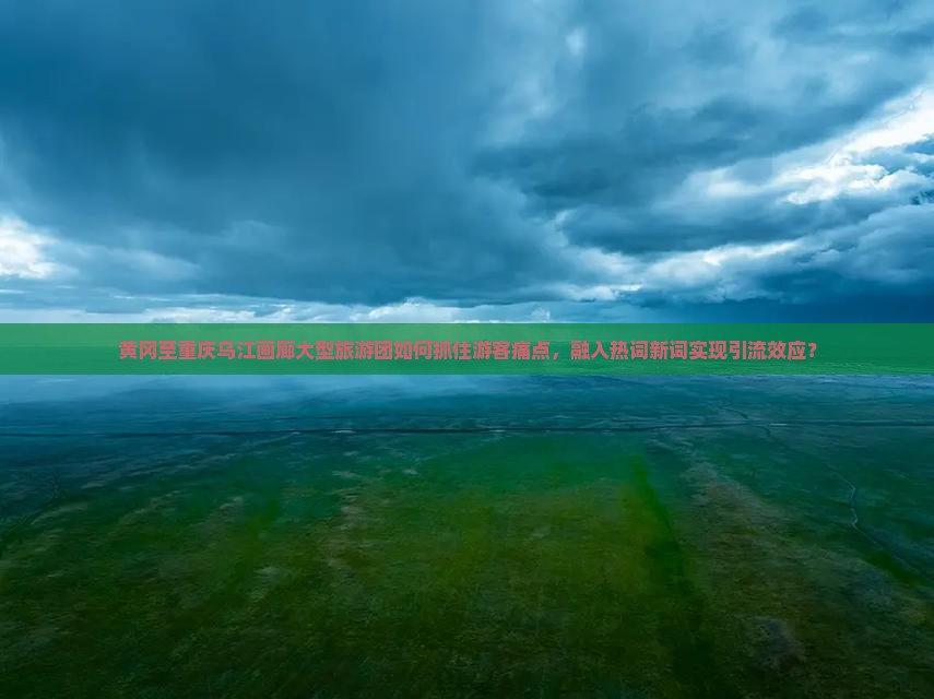 黄冈至重庆乌江画廊大型旅游团如何抓住游客痛点，融入热词新词实现引流效应？
