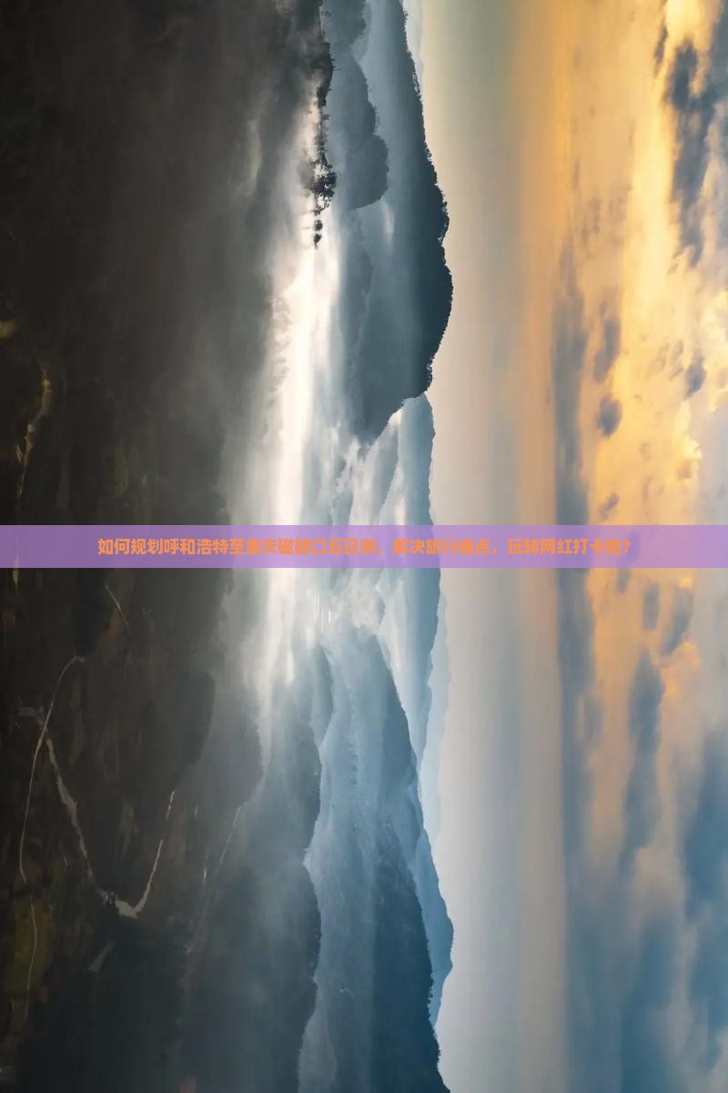 如何规划呼和浩特至重庆磁器口五日游，解决旅行痛点，玩转网红打卡地？